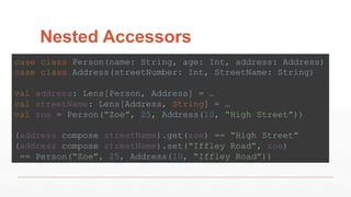 Nested Accessors
case class Person(name: String, age: Int, address: Address)
case class Address(streetNumber: Int, StreetName: String)
val address: Lens[Person, Address] = …
val streetName: Lens[Address, String] = …
val zoe = Person(“Zoe”, 25, Address(10, “High Street”))
(address compose streetName).get(zoe) == “High Street”
(address compose streetName).set(“Iffley Road”, zoe)
== Person(“Zoe”, 25, Address(10, “Iffley Road”))
 