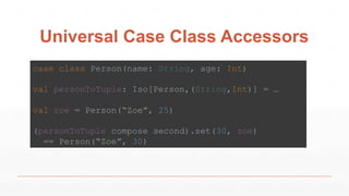 Universal Case Class Accessors
case class Person(name: String, age: Int)
val personToTuple: Iso[Person,(String,Int)] = …
val zoe = Person(“Zoe”, 25)
(personToTuple compose second).set(30, zoe)
== Person(“Zoe”, 30)
 