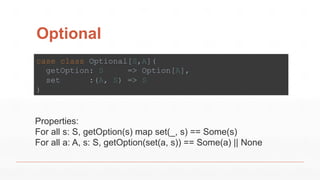Optional
case class Optional[S,A](
getOption: S => Option[A],
set :(A, S) => S
)
Properties:
For all s: S, getOption(s) map set(_, s) == Some(s)
For all a: A, s: S, getOption(set(a, s)) == Some(a) || None
 