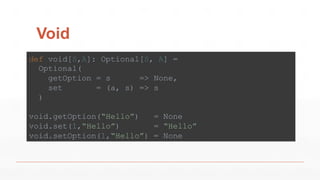 Void
def void[S,A]: Optional[S, A] =
Optional(
getOption = s => None,
set = (a, s) => s
)
void.getOption(“Hello”) = None
void.set(1,“Hello”) = “Hello”
void.setOption(1,“Hello”) = None
 