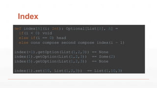Index
def index[A](i: Int): Optional[List[A], A] =
if(i < 0) void
else if(i == 0) head
else cons compose second compose index(i – 1)
index(-1).getOption(List(1,2,3)) == None
index(1).getOption(List(1,2,3)) == Some(2)
index(5).getOption(List(1,2,3)) == None
index(1).set(10, List(1,2,3)) == List(1,10,3)
 