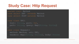 Study Case: Http Request
sealed trait Method
case object GET extends Method
case object POST extends Method
case class URI(
host: String, port: Int,
path: String, query: Map[String, String]
)
case class Request(
method: Method, uri: URI,
headers: Map[String, String], body: String
)
 