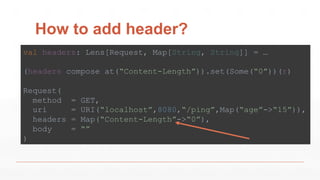 How to add header?
val headers: Lens[Request, Map[String, String]] = …
(headers compose at(“Content-Length”)).set(Some(“0”))(r)
Request(
method = GET,
uri = URI(“localhost”,8080,“/ping”,Map(“age”->“15”)),
headers = Map(“Content-Length”->“0”),
body = “”
)
 