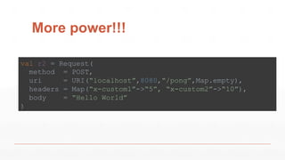 More power!!!
val r2 = Request(
method = POST,
uri = URI(“localhost”,8080,“/pong”,Map.empty),
headers = Map(“x-custom1”->“5”, “x-custom2”->“10”),
body = “Hello World”
)
 