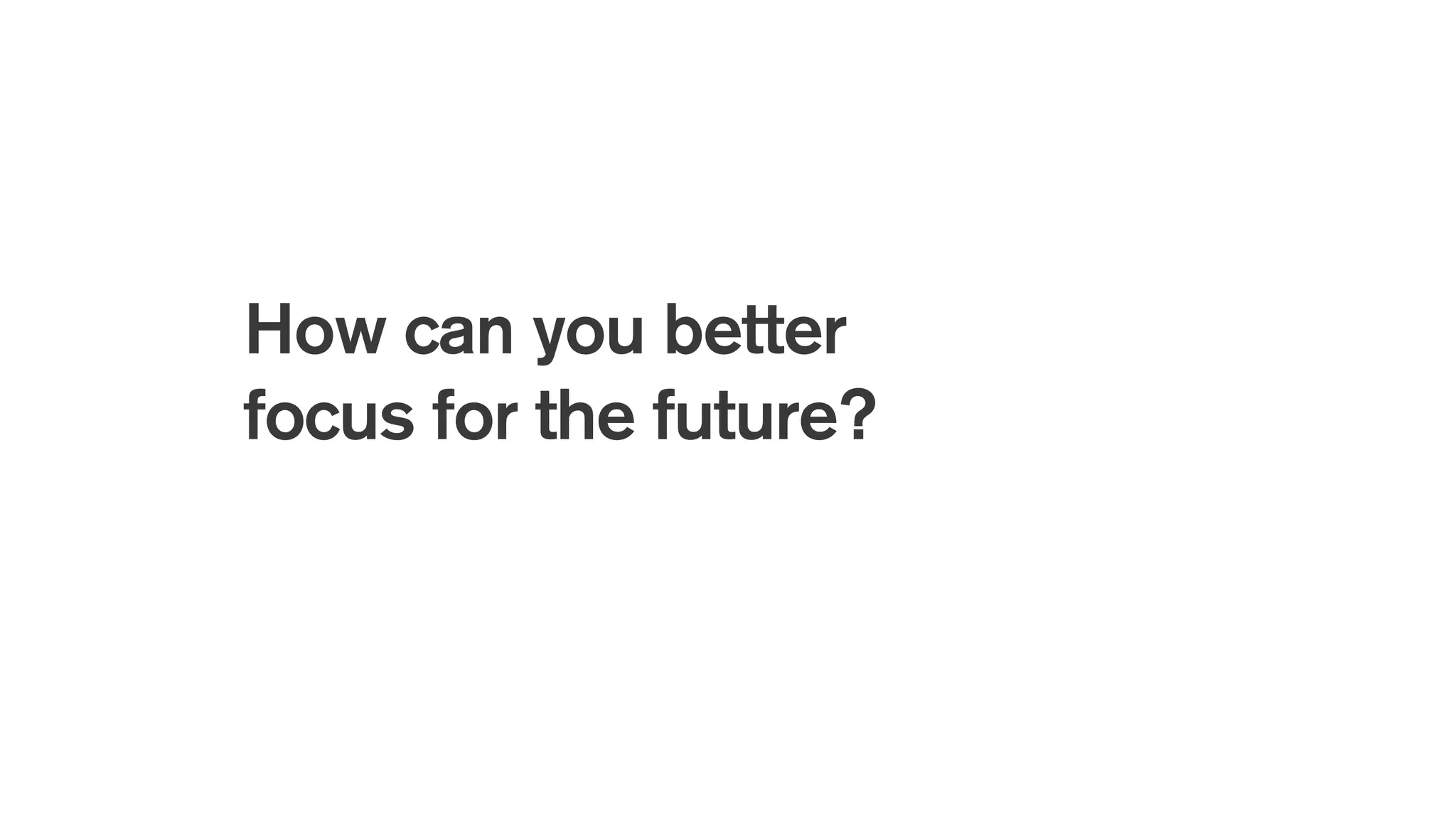 How can you better
focus for the future?
 
