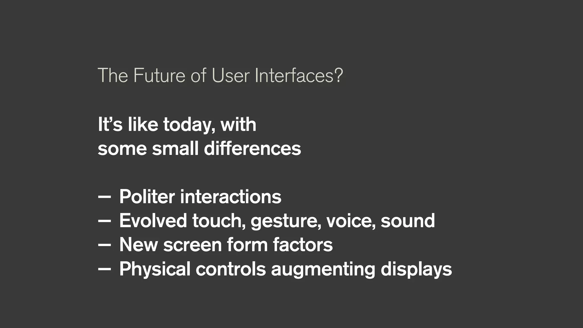 The Future of User Interfaces?
It’s like today, with
some small differences
— Politer interactions
— Evolved touch, gesture, voice, sound
— New screen form factors
— Physical controls augmenting displays
 