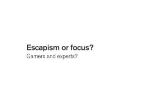 Escapism or focus?
Gamers and experts?
 