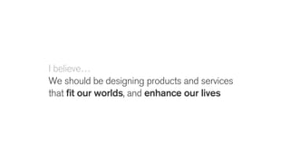 I believe…
We should be designing products and services
that fit our worlds, and enhance our lives
 