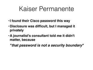 Kaiser Permanente
•I found their Cisco password this way
•Disclosure was difﬁcult, but I managed it
privately
•A journalist's consultant told me it didn't
matter, because
"that password is not a security boundary"
 
