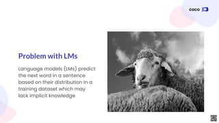 Language models (LMs) predict
the next word in a sentence
based on their distribution in a
training dataset which may
lack implicit knowledge
Problem with LMs
 