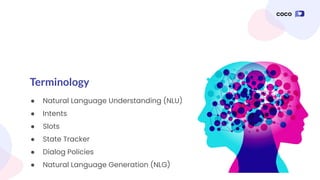 Terminology
● Natural Language Understanding (NLU)
● Intents
● Slots
● State Tracker
● Dialog Policies
● Natural Language Generation (NLG)
 