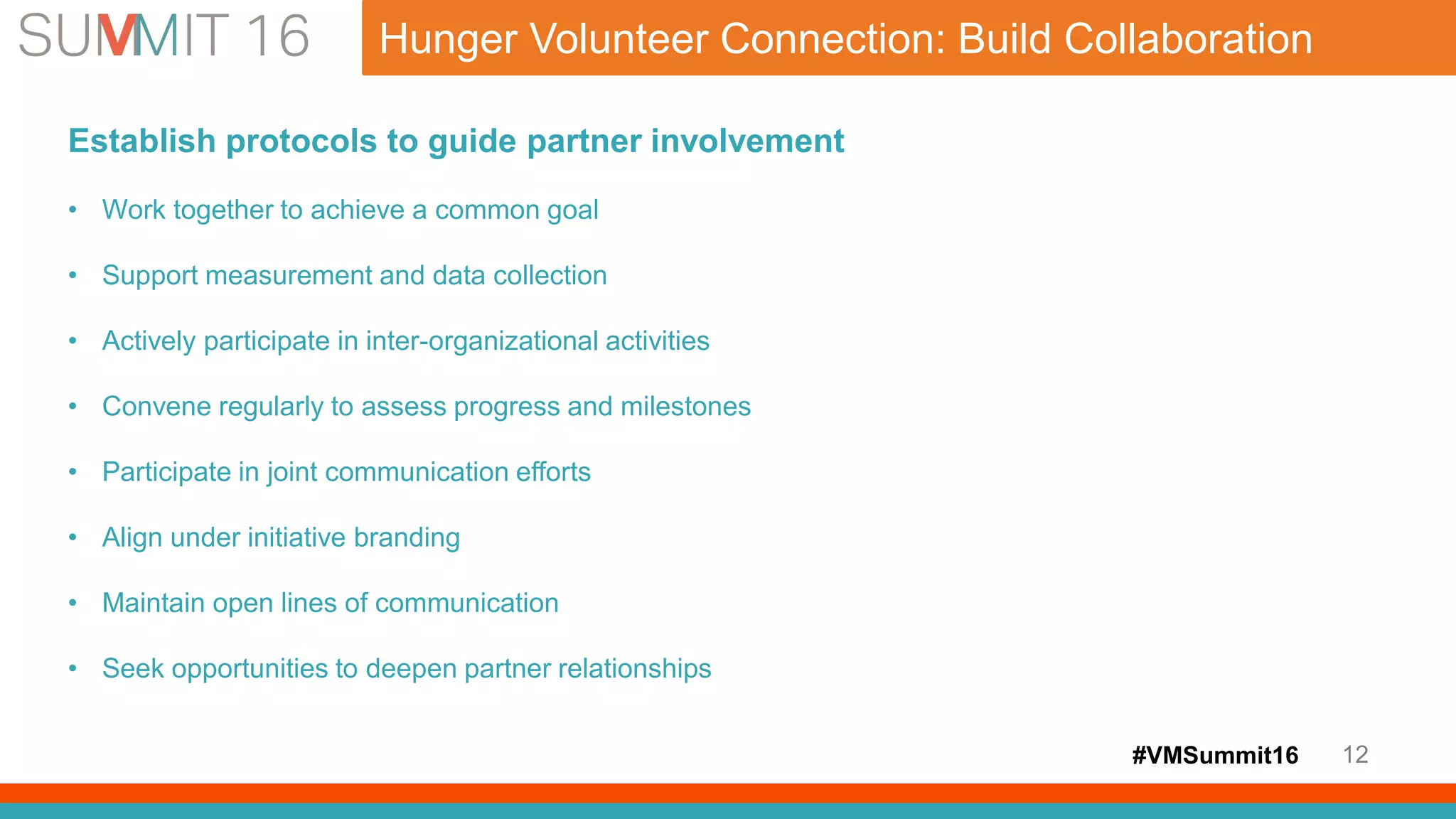 #VMSummit16 12
Hunger Volunteer Connection: Build Collaboration
Establish protocols to guide partner involvement
• Work together to achieve a common goal
• Support measurement and data collection
• Actively participate in inter-organizational activities
• Convene regularly to assess progress and milestones
• Participate in joint communication efforts
• Align under initiative branding
• Maintain open lines of communication
• Seek opportunities to deepen partner relationships
 