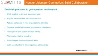 #VMSummit16 12
Hunger Volunteer Connection: Build Collaboration
Establish protocols to guide partner involvement
• Work together to achieve a common goal
• Support measurement and data collection
• Actively participate in inter-organizational activities
• Convene regularly to assess progress and milestones
• Participate in joint communication efforts
• Align under initiative branding
• Maintain open lines of communication
• Seek opportunities to deepen partner relationships
 