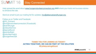 #VMSummit16 16
Help spread the word about www.hungervolunteerconnection.org AND share your tools and success stories
to enhance the site
Send an email to join our mailing list for updates: hvc@alliancetoendhunger.org
Follow us on Twitter and Facebook:
@HV_Connect
@hungervolunteerconnection (Facebook)
@toendhunger
@citiesofservice
@taprootfound
@pointsoflight
@volunteermatch
@hungerfreeUSA
THANK YOU FOR JOINING US TODAY!!
ACTING TOGETHER, WE CAN BE PART OF THE SOLUTION
#Collaborating4Good
Stay Connected
 