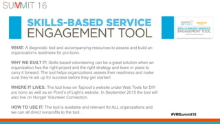 #VMSummit16
WHAT: A diagnostic tool and accompanying resources to assess and build an
organization’s readiness for pro bono.
WHY WE BUILT IT: Skills-based volunteering can be a great solution when an
organization has the right project and the right strategy and team in place to
carry it forward. The tool helps organizations assess their readiness and make
sure they’re set up for success before they get started!
WHERE IT LIVES: The tool lives on Taproot’s website under Web Tools for DIY
pro bono as well as on Point’s of Light’s website. In September 2015 the tool will
also live on Hunger Volunteer Connection.
HOW TO USE IT: The tool is available and relevant for ALL organizations and
we can all direct nonprofits to the tool.
 
