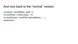 And now back to the “normal” version
val words = rdd.flatMap(_.split(" "))
val wordPairs = words.map((_, 1))
val wordCounts = wordPairs.reduceByKey(_ + _)
wordCounts
 