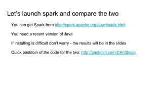 Let’s launch spark and compare the two
You can get Spark from http://spark.apache.org/downloads.html
You need a recent version of Java
If installing is difficult don’t worry - the results will be in the slides
Quick pastebin of the code for the two: http://pastebin.com/CKn0bsqp
 