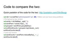 Code to compare the two:
Quick pastebin of the code for the two: http://pastebin.com/CKn0bsqp
val rdd = sc.textFile("python/pyspark/*.py", 20) // Make sure we have many partitions
// Evil group by key version
val words = rdd.flatMap(_.split(" "))
val wordPairs = words.map((_, 1))
val grouped = wordPairs.groupByKey()
val evilWordCounts = grouped.mapValues(_.sum)
evilWordCounts.take(5)
// Less evil version
val wordCounts = wordPairs.reduceByKey(_ + _)
wordCounts.take(5)
 
