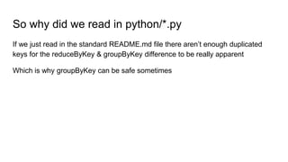 So why did we read in python/*.py
If we just read in the standard README.md file there aren’t enough duplicated
keys for the reduceByKey & groupByKey difference to be really apparent
Which is why groupByKey can be safe sometimes
 