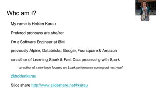 Who am I?
My name is Holden Karau
Prefered pronouns are she/her
I’m a Software Engineer at IBM
previously Alpine, Databricks, Google, Foursquare & Amazon
co-author of Learning Spark & Fast Data processing with Spark
co-author of a new book focused on Spark performance coming out next year*
@holdenkarau
Slide share http://www.slideshare.net/hkarau
 
