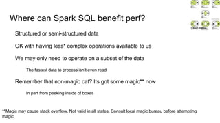 Where can Spark SQL benefit perf?
Structured or semi-structured data
OK with having less* complex operations available to us
We may only need to operate on a subset of the data
The fastest data to process isn’t even read
Remember that non-magic cat? Its got some magic** now
In part from peeking inside of boxes
**Magic may cause stack overflow. Not valid in all states. Consult local magic bureau before attempting
magic
Matti Mattila
 