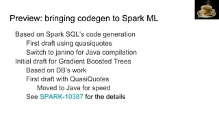 Preview: bringing codegen to Spark ML
Based on Spark SQL’s code generation
First draft using quasiquotes
Switch to janino for Java compilation
Initial draft for Gradient Boosted Trees
Based on DB’s work
First draft with QuasiQuotes
Moved to Java for speed
See SPARK-10387 for the details
Jon
 