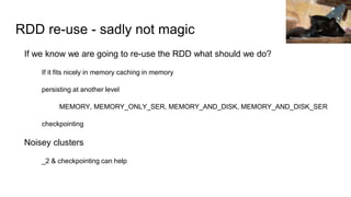 RDD re-use - sadly not magic
If we know we are going to re-use the RDD what should we do?
If it fits nicely in memory caching in memory
persisting at another level
MEMORY, MEMORY_ONLY_SER, MEMORY_AND_DISK, MEMORY_AND_DISK_SER
checkpointing
Noisey clusters
_2 & checkpointing can help
Richard Gillin
 
