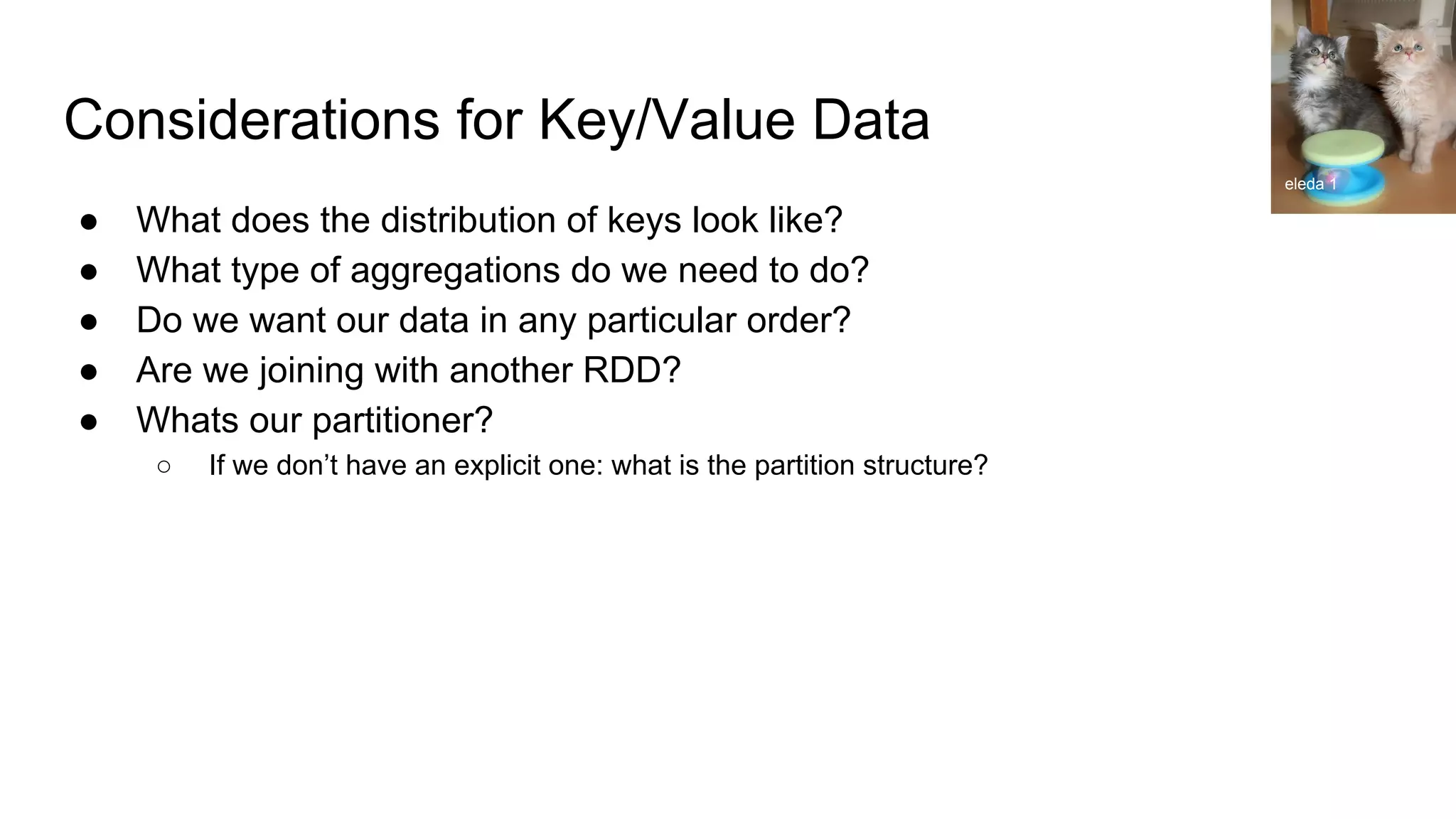 Considerations for Key/Value Data
● What does the distribution of keys look like?
● What type of aggregations do we need to do?
● Do we want our data in any particular order?
● Are we joining with another RDD?
● Whats our partitioner?
○ If we don’t have an explicit one: what is the partition structure?
eleda 1
 