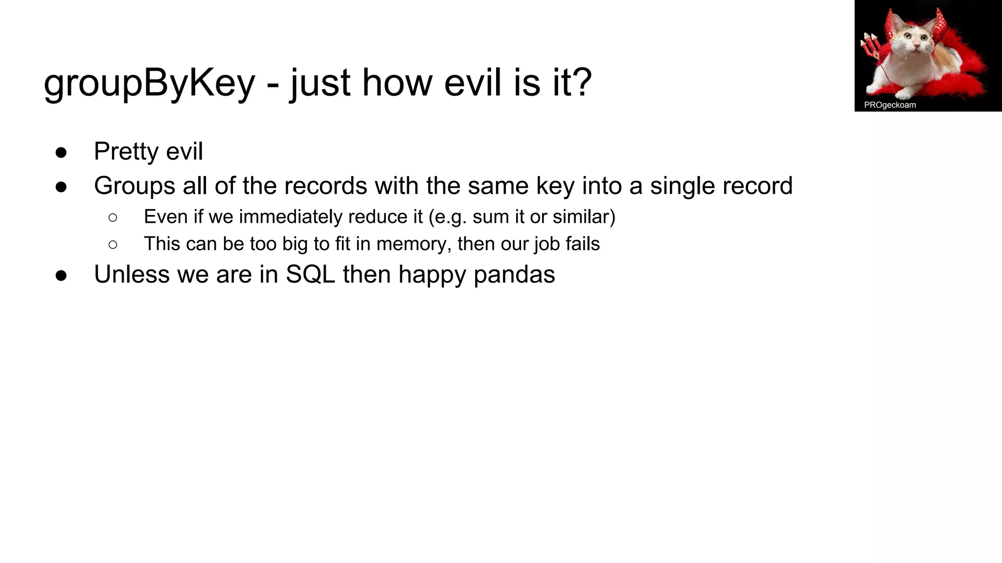 groupByKey - just how evil is it?
● Pretty evil
● Groups all of the records with the same key into a single record
○ Even if we immediately reduce it (e.g. sum it or similar)
○ This can be too big to fit in memory, then our job fails
● Unless we are in SQL then happy pandas
PROgeckoam
 
