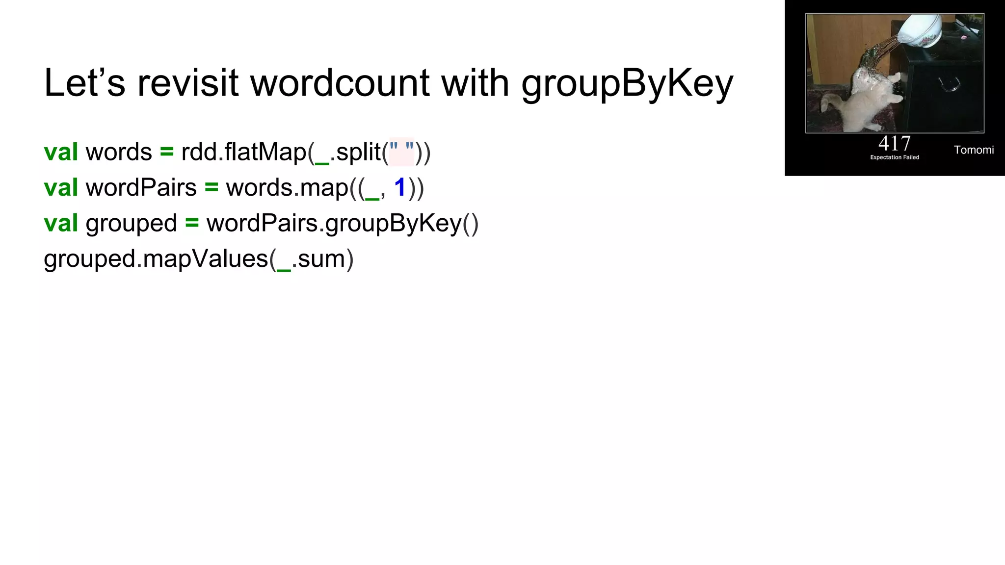 Let’s revisit wordcount with groupByKey
val words = rdd.flatMap(_.split(" "))
val wordPairs = words.map((_, 1))
val grouped = wordPairs.groupByKey()
grouped.mapValues(_.sum)
Tomomi
 