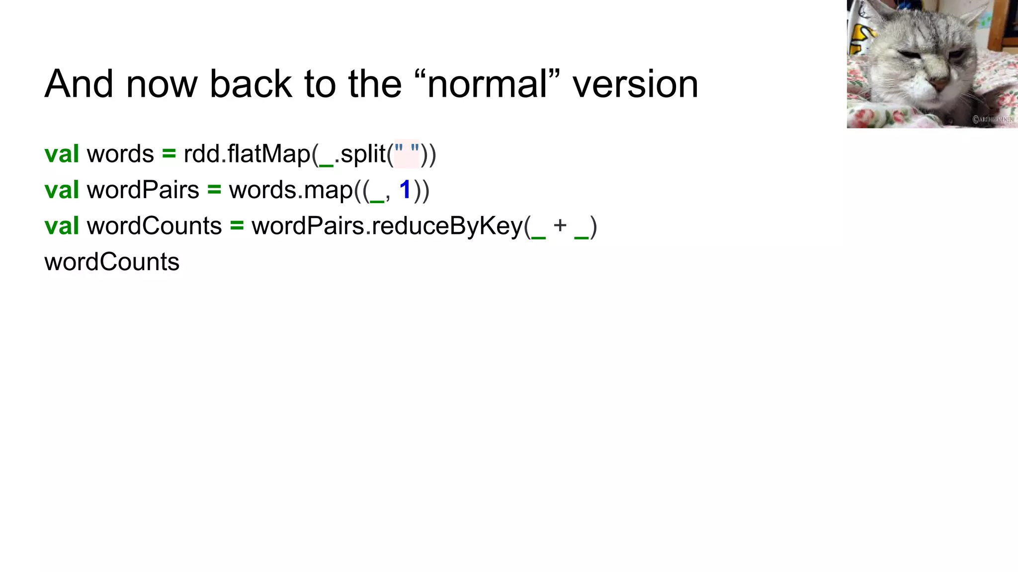 And now back to the “normal” version
val words = rdd.flatMap(_.split(" "))
val wordPairs = words.map((_, 1))
val wordCounts = wordPairs.reduceByKey(_ + _)
wordCounts
 
