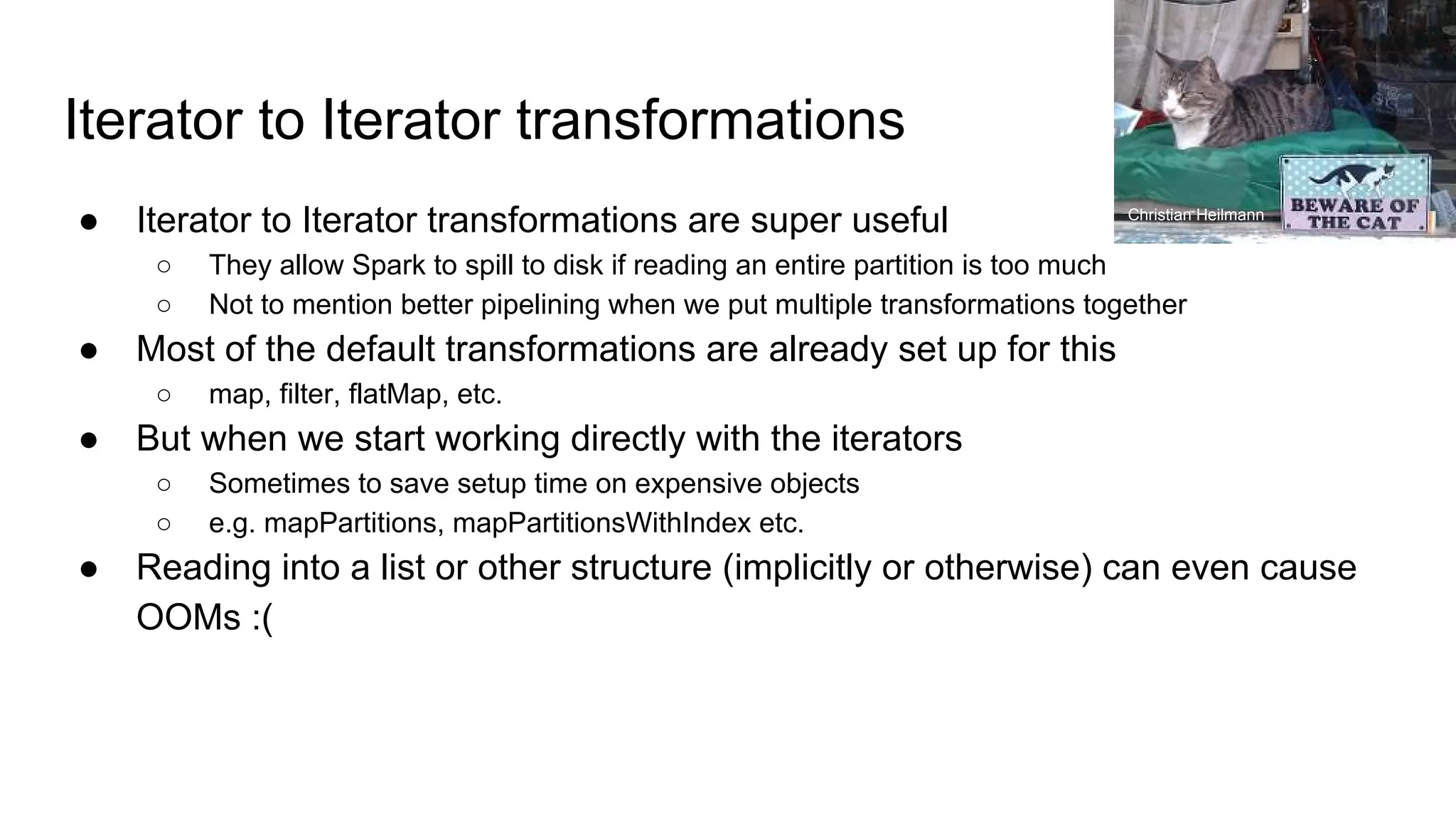Iterator to Iterator transformations
● Iterator to Iterator transformations are super useful
○ They allow Spark to spill to disk if reading an entire partition is too much
○ Not to mention better pipelining when we put multiple transformations together
● Most of the default transformations are already set up for this
○ map, filter, flatMap, etc.
● But when we start working directly with the iterators
○ Sometimes to save setup time on expensive objects
○ e.g. mapPartitions, mapPartitionsWithIndex etc.
● Reading into a list or other structure (implicitly or otherwise) can even cause
OOMs :(
Christian Heilmann
 