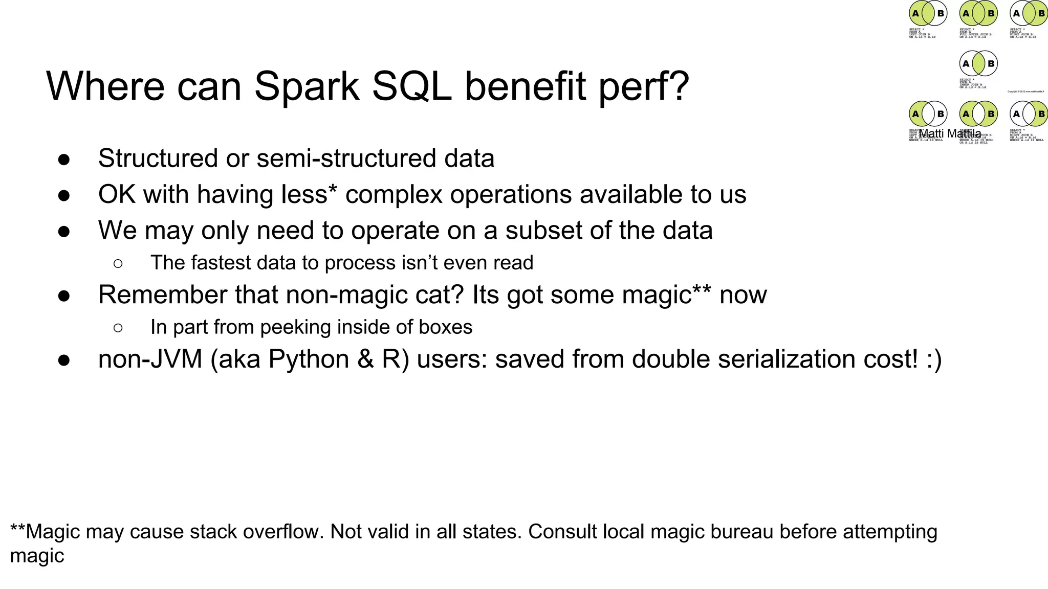 Where can Spark SQL benefit perf?
● Structured or semi-structured data
● OK with having less* complex operations available to us
● We may only need to operate on a subset of the data
○ The fastest data to process isn’t even read
● Remember that non-magic cat? Its got some magic** now
○ In part from peeking inside of boxes
● non-JVM (aka Python & R) users: saved from double serialization cost! :)
**Magic may cause stack overflow. Not valid in all states. Consult local magic bureau before attempting
magic
Matti Mattila
 