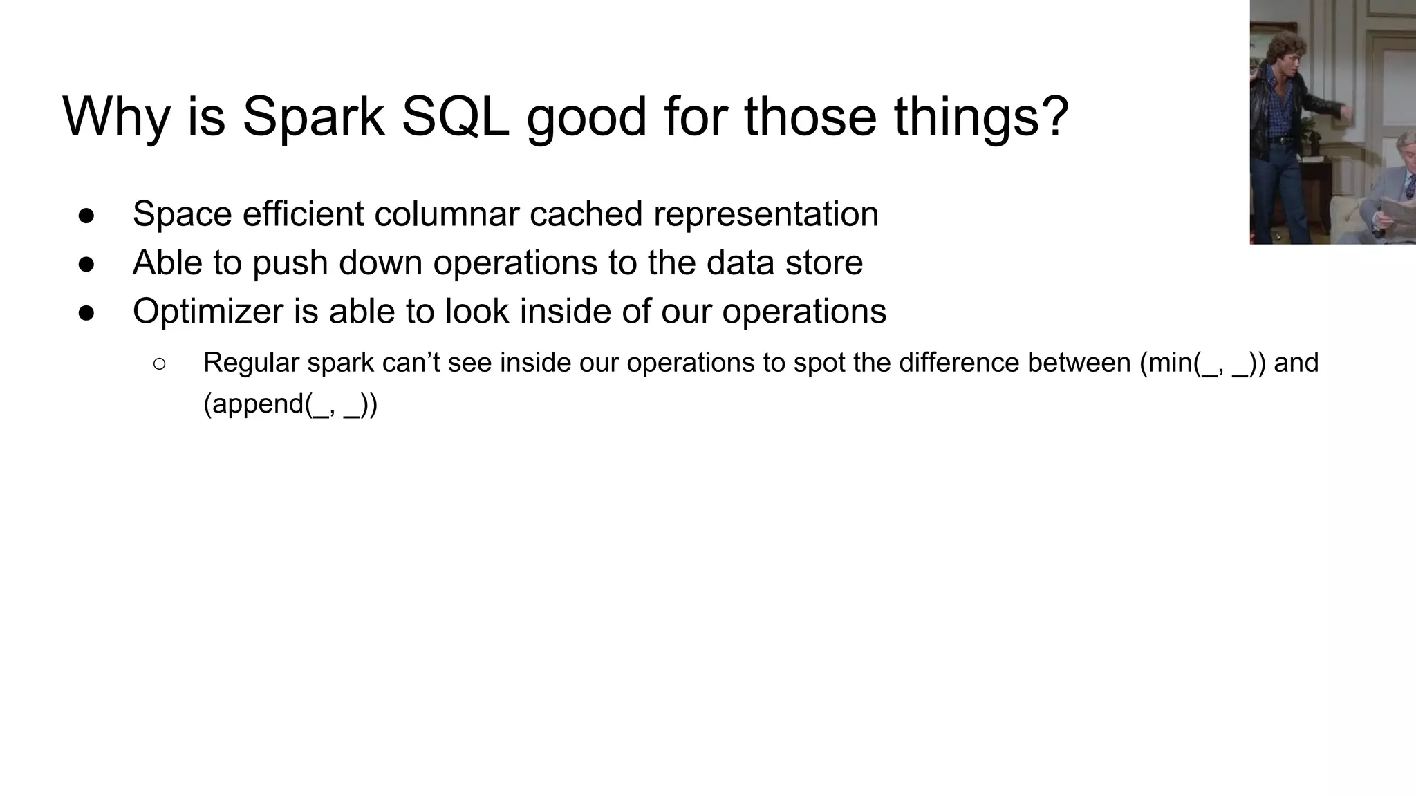 Why is Spark SQL good for those things?
● Space efficient columnar cached representation
● Able to push down operations to the data store
● Optimizer is able to look inside of our operations
○ Regular spark can’t see inside our operations to spot the difference between (min(_, _)) and
(append(_, _))
 