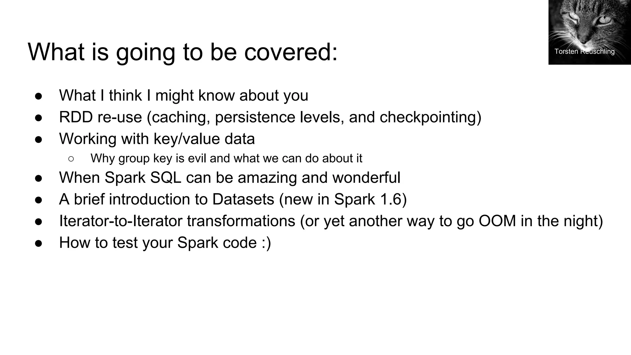 What is going to be covered:
● What I think I might know about you
● RDD re-use (caching, persistence levels, and checkpointing)
● Working with key/value data
○ Why group key is evil and what we can do about it
● When Spark SQL can be amazing and wonderful
● A brief introduction to Datasets (new in Spark 1.6)
● Iterator-to-Iterator transformations (or yet another way to go OOM in the night)
● How to test your Spark code :)
Torsten Reuschling
 