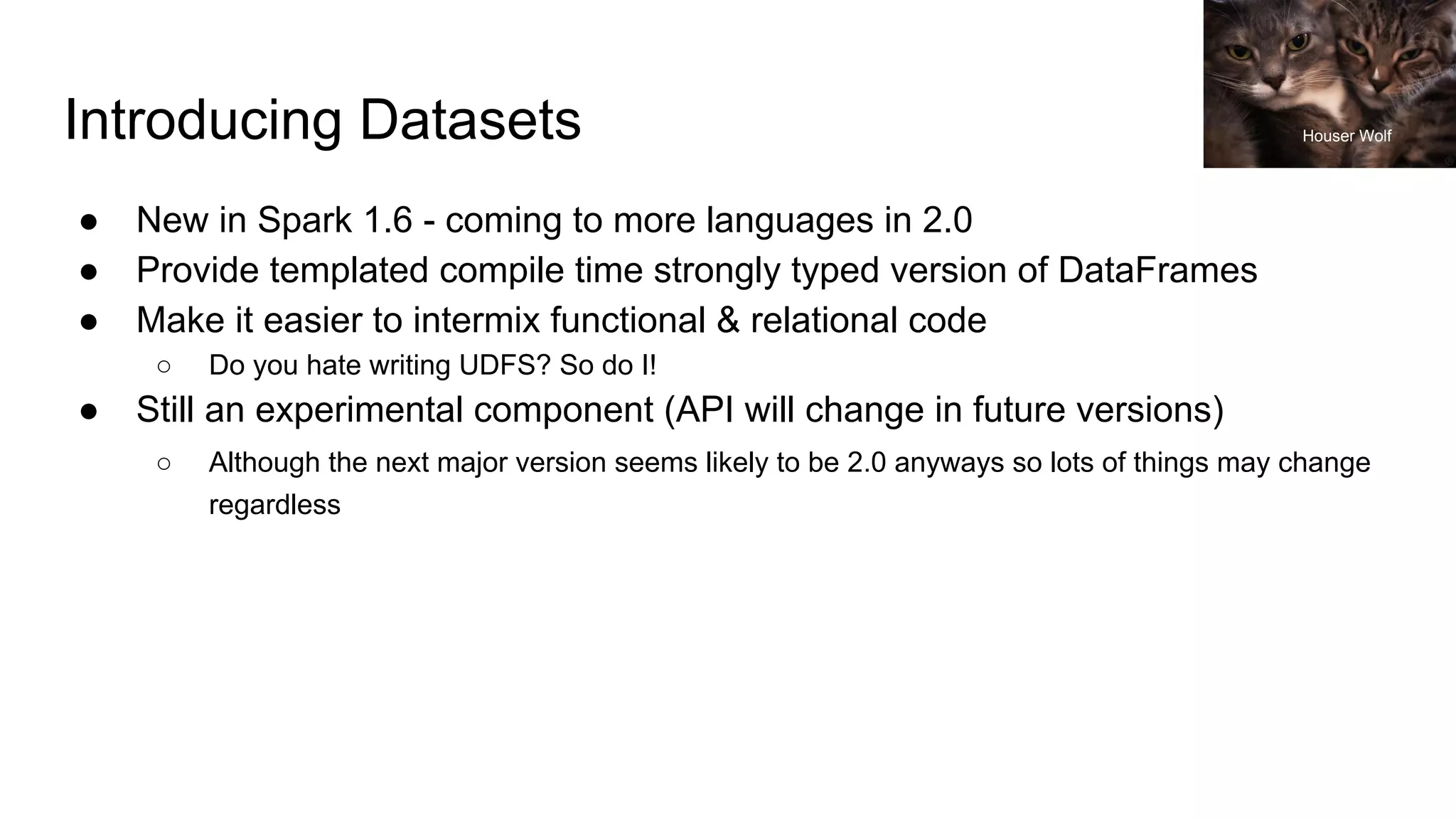 Introducing Datasets
● New in Spark 1.6 - coming to more languages in 2.0
● Provide templated compile time strongly typed version of DataFrames
● Make it easier to intermix functional & relational code
○ Do you hate writing UDFS? So do I!
● Still an experimental component (API will change in future versions)
○ Although the next major version seems likely to be 2.0 anyways so lots of things may change
regardless
Houser Wolf
 