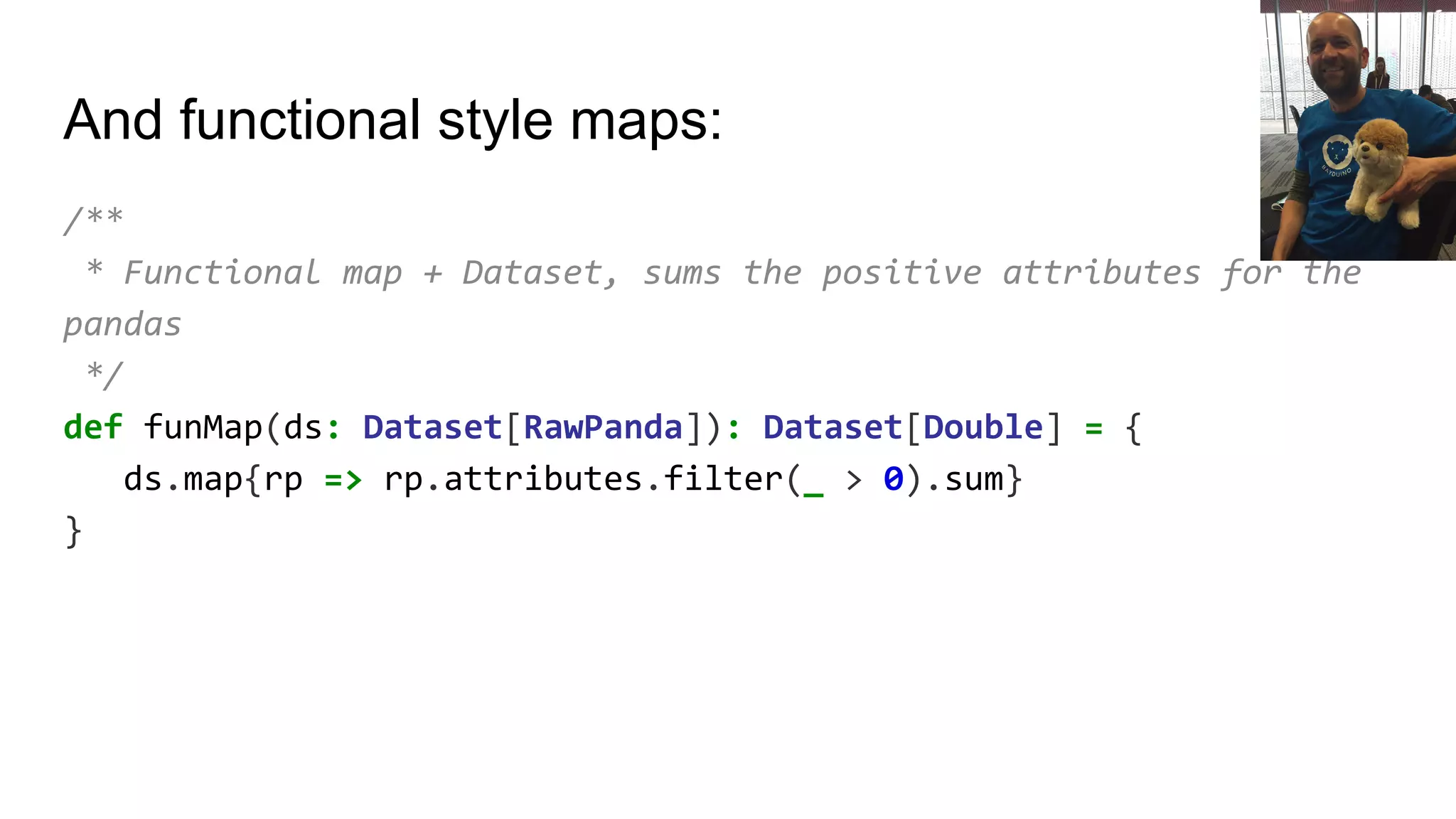And functional style maps:
/**
* Functional map + Dataset, sums the positive attributes for the
pandas
*/
def funMap(ds: Dataset[RawPanda]): Dataset[Double] = {
ds.map{rp => rp.attributes.filter(_ > 0).sum}
}
 