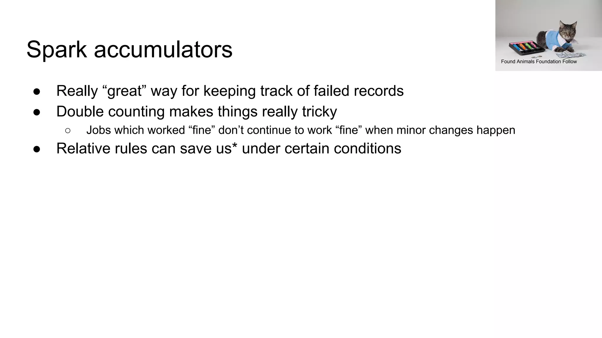Spark accumulators
● Really “great” way for keeping track of failed records
● Double counting makes things really tricky
○ Jobs which worked “fine” don’t continue to work “fine” when minor changes happen
● Relative rules can save us* under certain conditions
Found Animals Foundation Follow
 