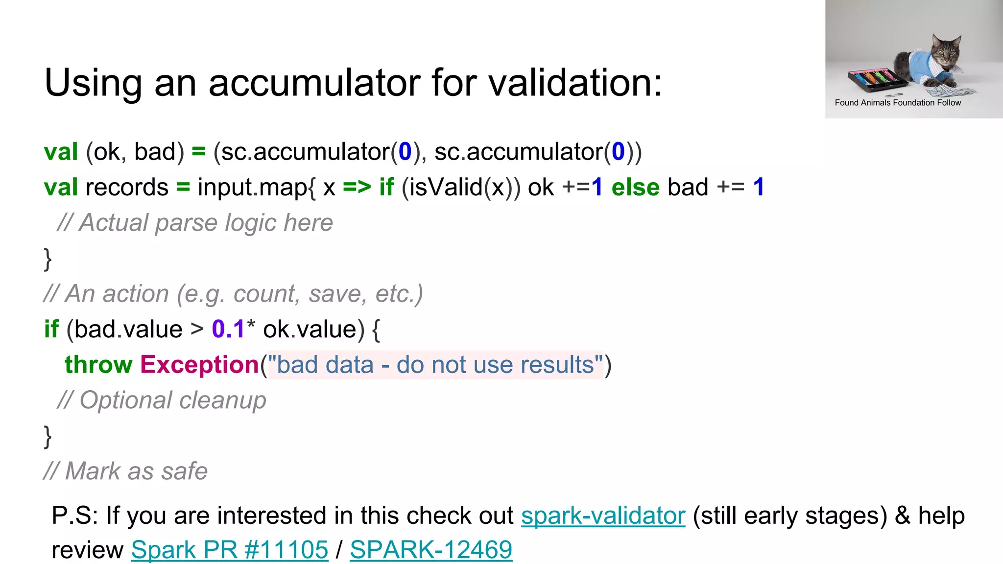 Using an accumulator for validation:
val (ok, bad) = (sc.accumulator(0), sc.accumulator(0))
val records = input.map{ x => if (isValid(x)) ok +=1 else bad += 1
// Actual parse logic here
}
// An action (e.g. count, save, etc.)
if (bad.value > 0.1* ok.value) {
throw Exception("bad data - do not use results")
// Optional cleanup
}
// Mark as safe
Found Animals Foundation Follow
P.S: If you are interested in this check out spark-validator (still early stages) & help
review Spark PR #11105 / SPARK-12469
 