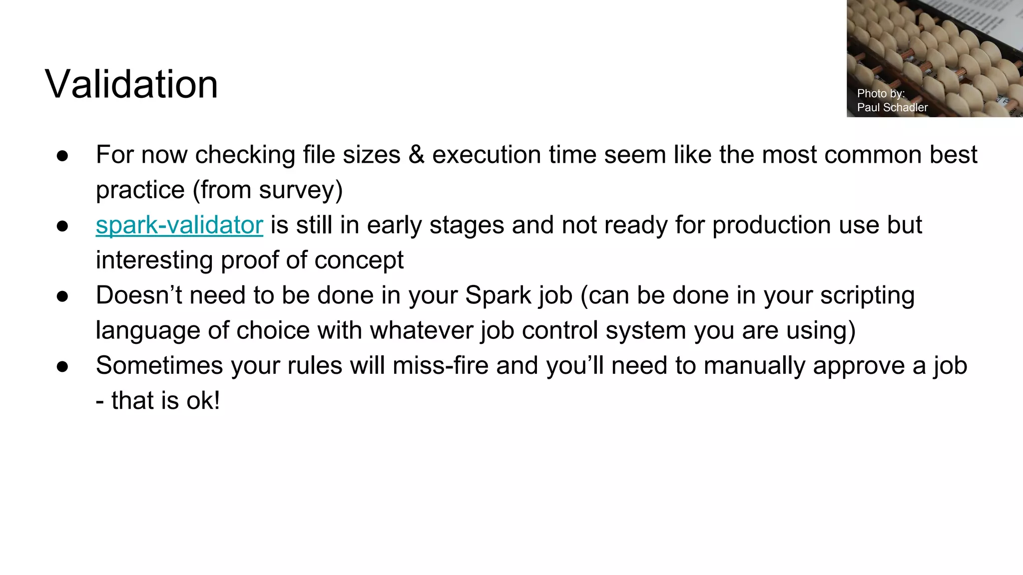 Validation
● For now checking file sizes & execution time seem like the most common best
practice (from survey)
● spark-validator is still in early stages and not ready for production use but
interesting proof of concept
● Doesn’t need to be done in your Spark job (can be done in your scripting
language of choice with whatever job control system you are using)
● Sometimes your rules will miss-fire and you’ll need to manually approve a job
- that is ok!
Photo by:
Paul Schadler
 