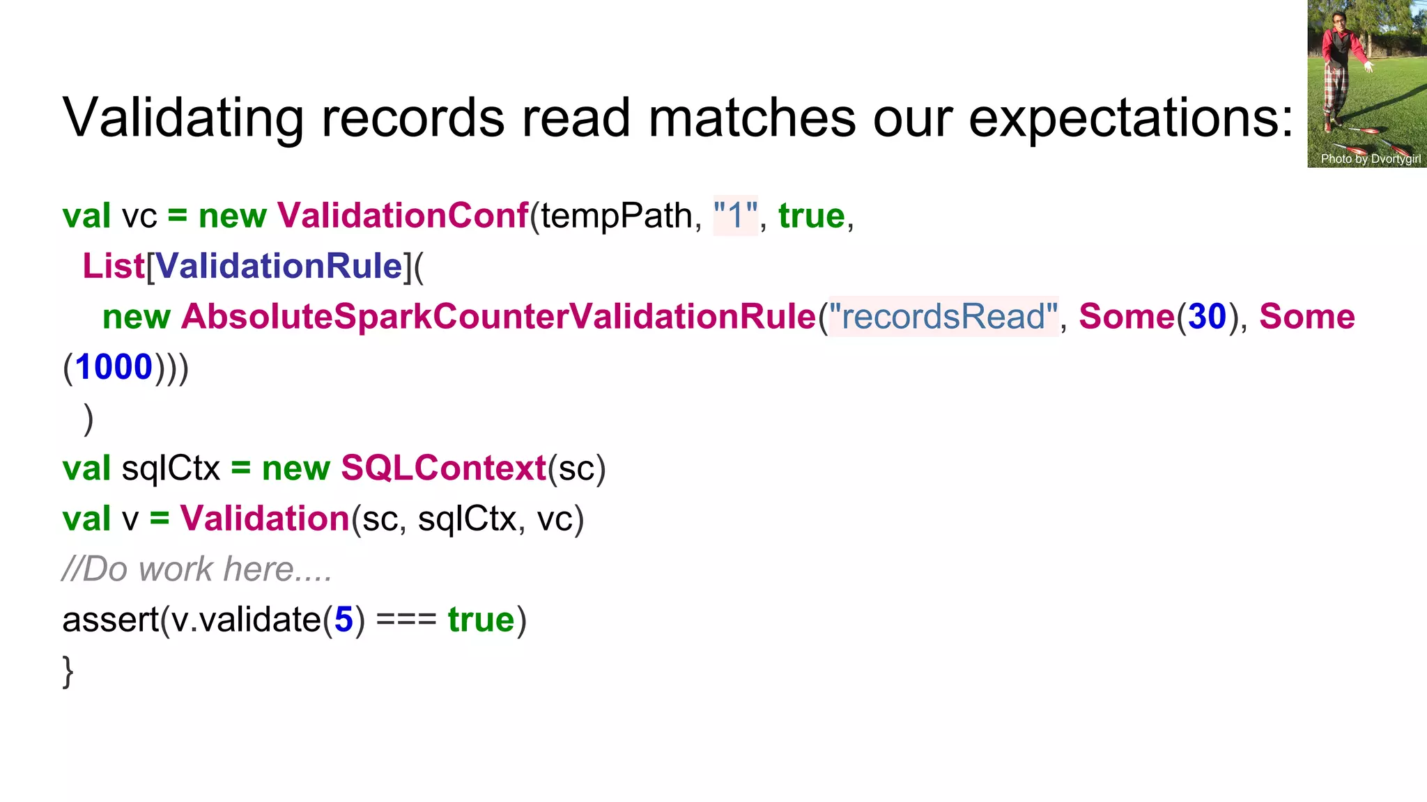 Validating records read matches our expectations:
val vc = new ValidationConf(tempPath, "1", true,
List[ValidationRule](
new AbsoluteSparkCounterValidationRule("recordsRead", Some(30), Some
(1000)))
)
val sqlCtx = new SQLContext(sc)
val v = Validation(sc, sqlCtx, vc)
//Do work here....
assert(v.validate(5) === true)
}
Photo by Dvortygirl
 
