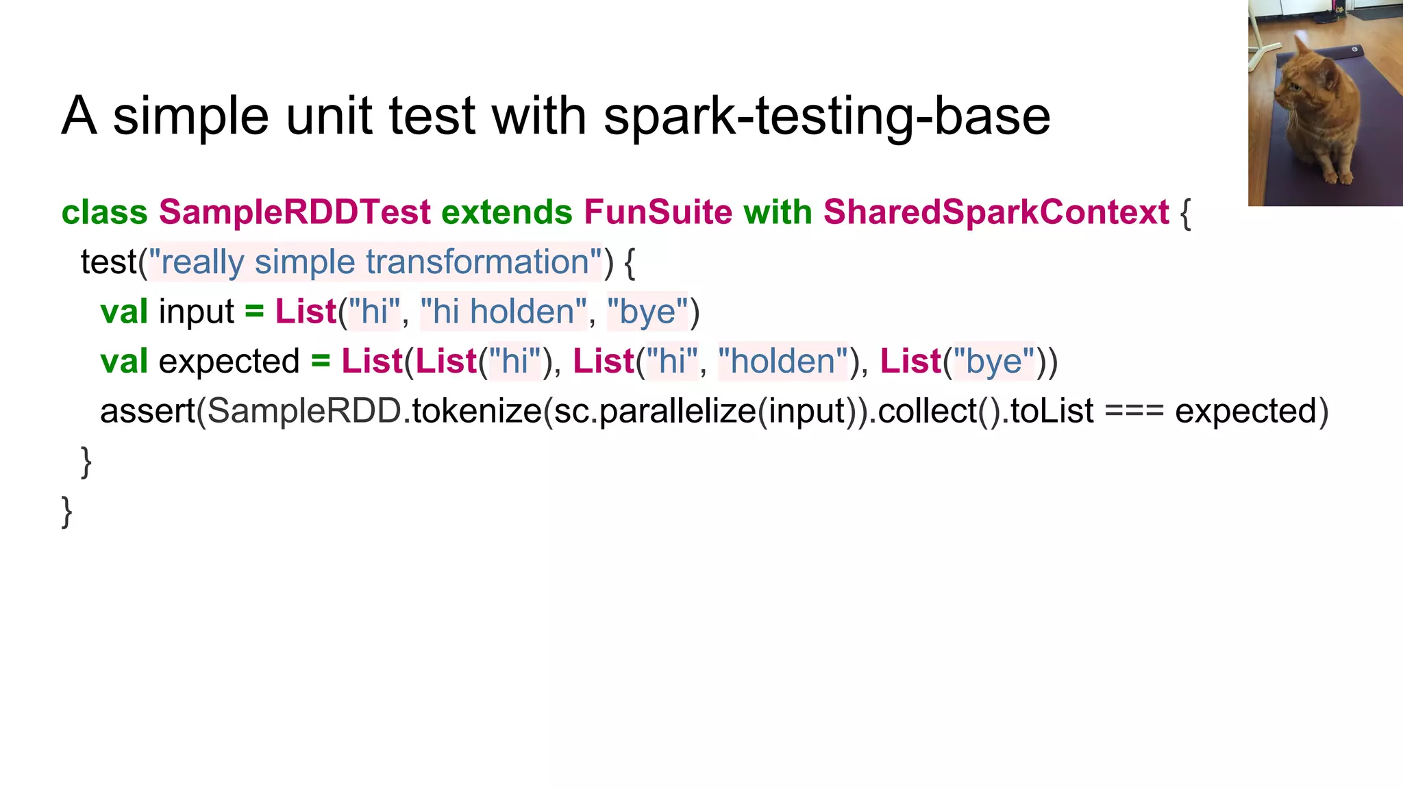 A simple unit test with spark-testing-base
class SampleRDDTest extends FunSuite with SharedSparkContext {
test("really simple transformation") {
val input = List("hi", "hi holden", "bye")
val expected = List(List("hi"), List("hi", "holden"), List("bye"))
assert(SampleRDD.tokenize(sc.parallelize(input)).collect().toList === expected)
}
}
 