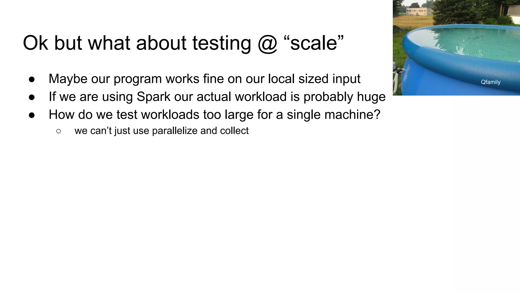 Ok but what about testing @ “scale”
● Maybe our program works fine on our local sized input
● If we are using Spark our actual workload is probably huge
● How do we test workloads too large for a single machine?
○ we can’t just use parallelize and collect
Qfamily
 