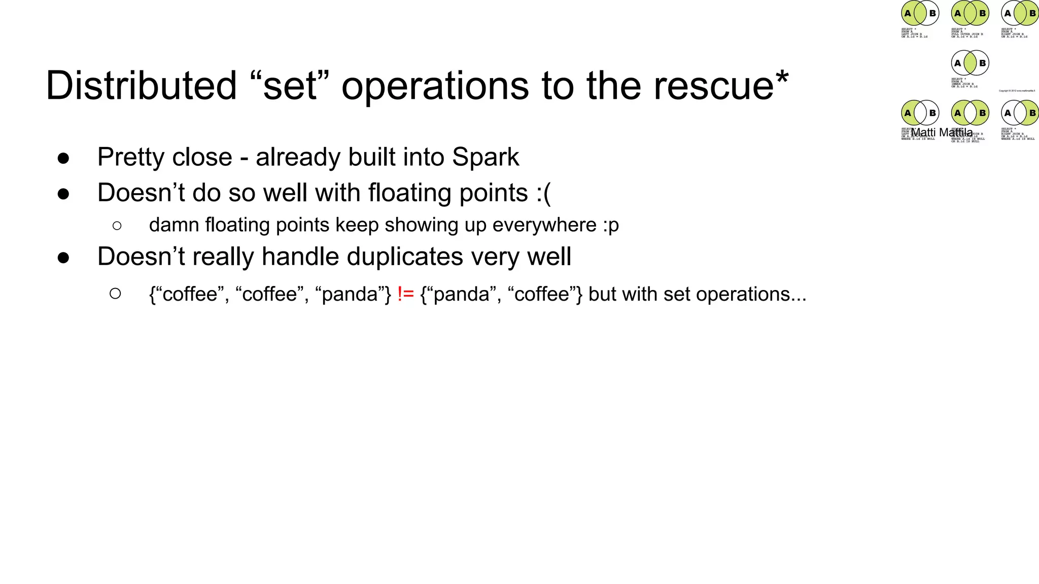 Distributed “set” operations to the rescue*
● Pretty close - already built into Spark
● Doesn’t do so well with floating points :(
○ damn floating points keep showing up everywhere :p
● Doesn’t really handle duplicates very well
○ {“coffee”, “coffee”, “panda”} != {“panda”, “coffee”} but with set operations...
Matti Mattila
 