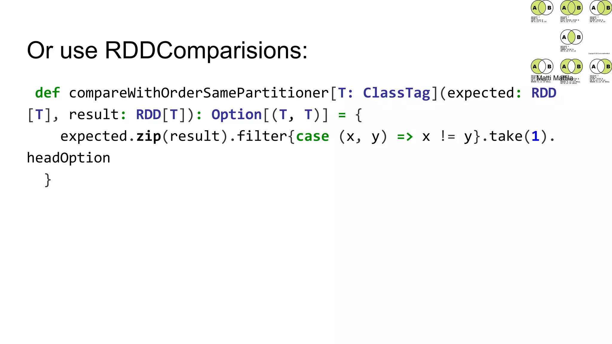 Or use RDDComparisions:
def compareWithOrderSamePartitioner[T: ClassTag](expected: RDD
[T], result: RDD[T]): Option[(T, T)] = {
expected.zip(result).filter{case (x, y) => x != y}.take(1).
headOption
}
Matti Mattila
 