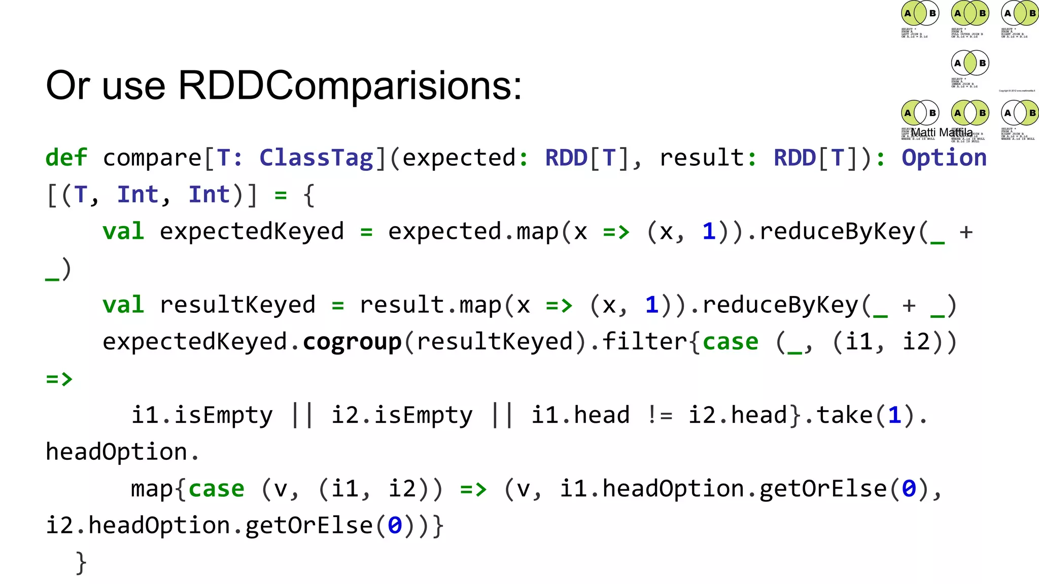 Or use RDDComparisions:
def compare[T: ClassTag](expected: RDD[T], result: RDD[T]): Option
[(T, Int, Int)] = {
val expectedKeyed = expected.map(x => (x, 1)).reduceByKey(_ +
_)
val resultKeyed = result.map(x => (x, 1)).reduceByKey(_ + _)
expectedKeyed.cogroup(resultKeyed).filter{case (_, (i1, i2))
=>
i1.isEmpty || i2.isEmpty || i1.head != i2.head}.take(1).
headOption.
map{case (v, (i1, i2)) => (v, i1.headOption.getOrElse(0),
i2.headOption.getOrElse(0))}
}
Matti Mattila
 