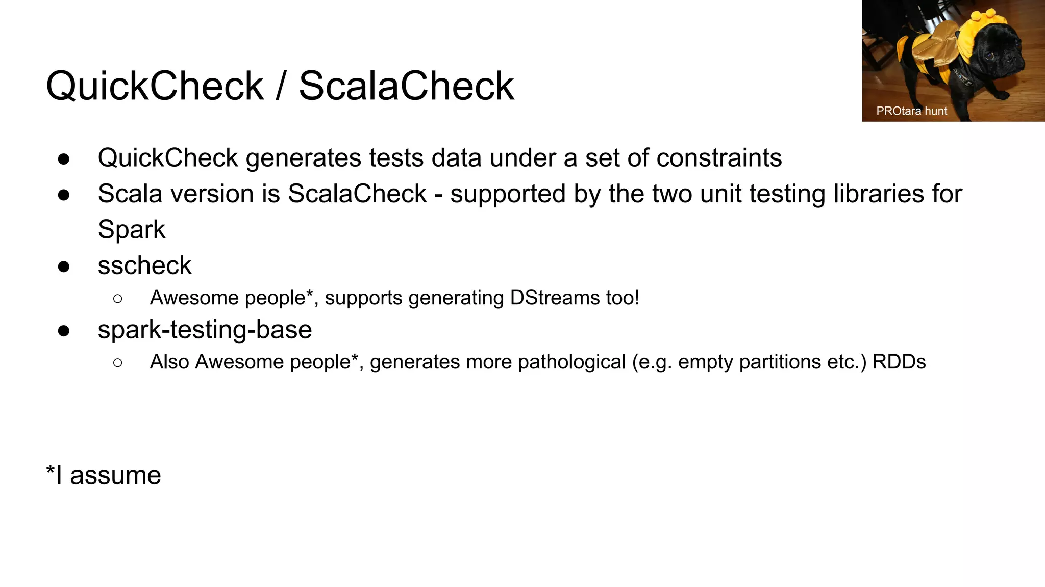 QuickCheck / ScalaCheck
● QuickCheck generates tests data under a set of constraints
● Scala version is ScalaCheck - supported by the two unit testing libraries for
Spark
● sscheck
○ Awesome people*, supports generating DStreams too!
● spark-testing-base
○ Also Awesome people*, generates more pathological (e.g. empty partitions etc.) RDDs
*I assume
PROtara hunt
 