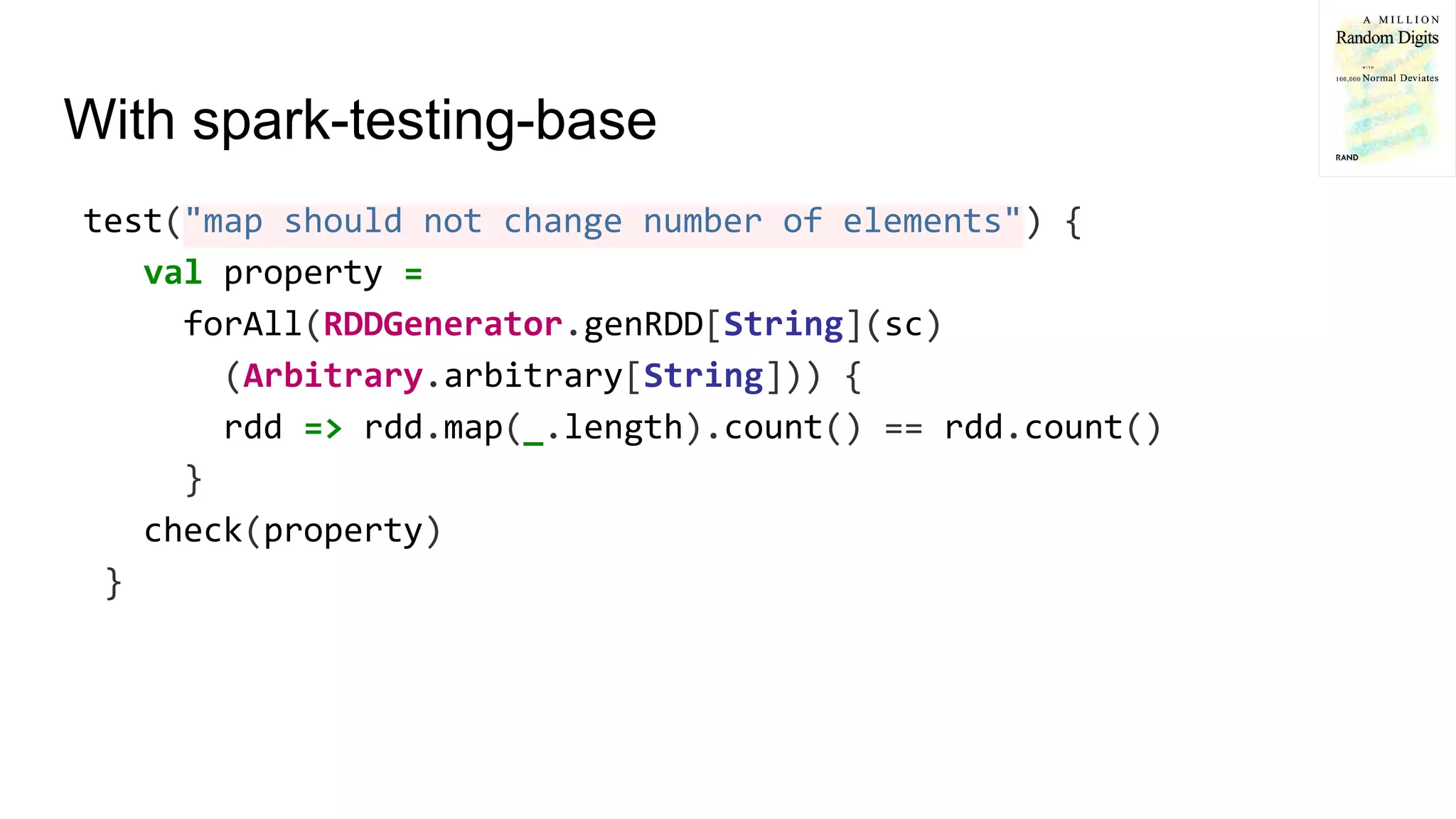 With spark-testing-base
test("map should not change number of elements") {
val property =
forAll(RDDGenerator.genRDD[String](sc)
(Arbitrary.arbitrary[String])) {
rdd => rdd.map(_.length).count() == rdd.count()
}
check(property)
}
 