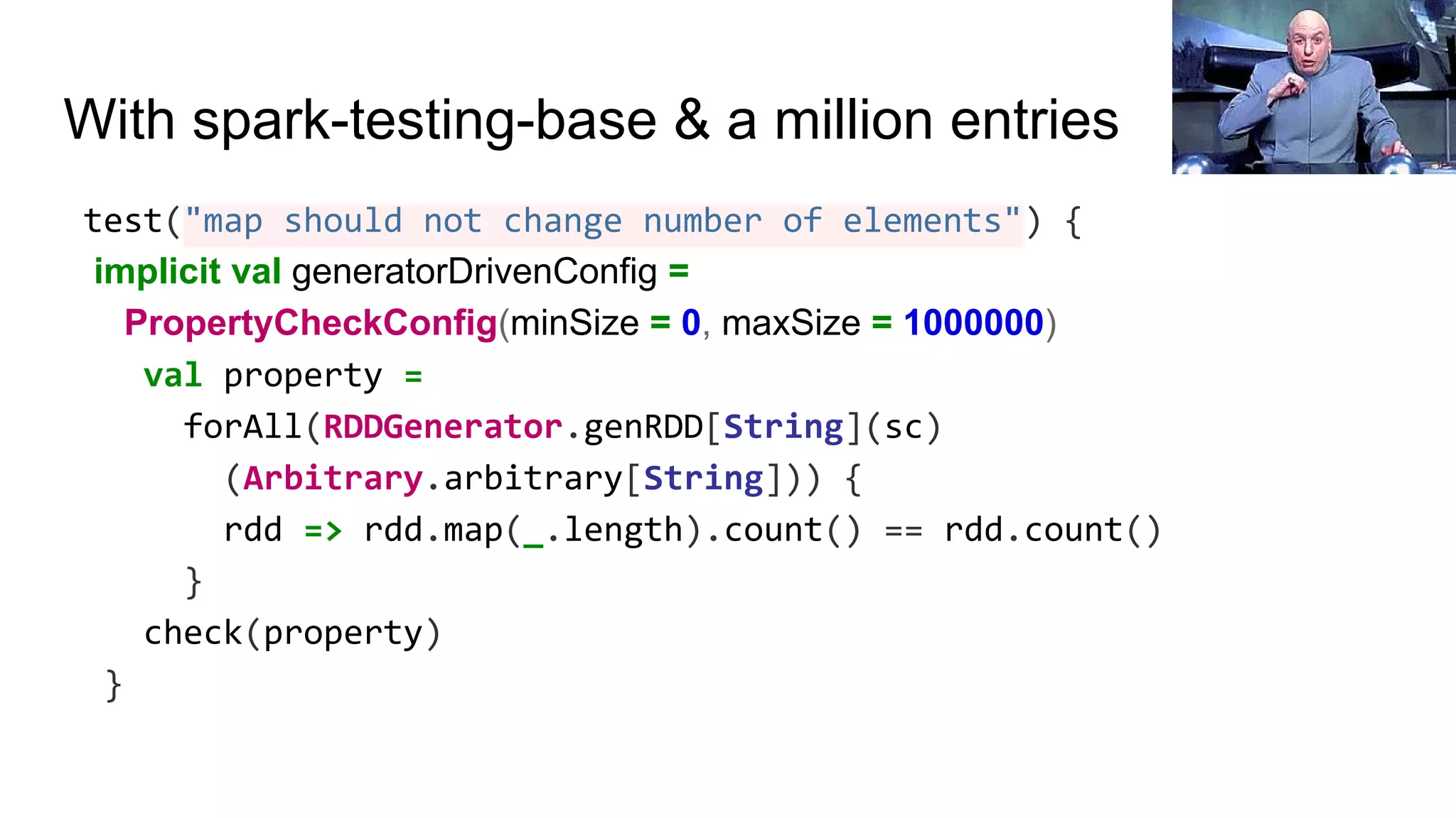 With spark-testing-base & a million entries
test("map should not change number of elements") {
implicit val generatorDrivenConfig =
PropertyCheckConfig(minSize = 0, maxSize = 1000000)
val property =
forAll(RDDGenerator.genRDD[String](sc)
(Arbitrary.arbitrary[String])) {
rdd => rdd.map(_.length).count() == rdd.count()
}
check(property)
}
 