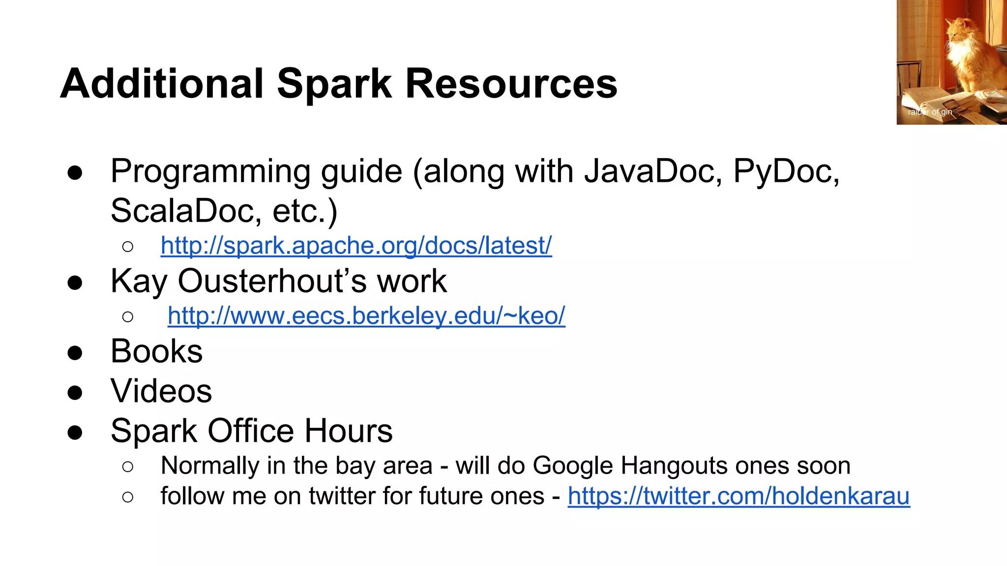 Additional Spark Resources
● Programming guide (along with JavaDoc, PyDoc,
ScalaDoc, etc.)
○ http://spark.apache.org/docs/latest/
● Kay Ousterhout’s work
○ http://www.eecs.berkeley.edu/~keo/
● Books
● Videos
● Spark Office Hours
○ Normally in the bay area - will do Google Hangouts ones soon
○ follow me on twitter for future ones - https://twitter.com/holdenkarau
raider of gin
 